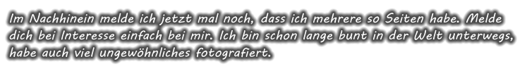 Im Nachhinein melde ich jetzt mal noch, dass ich mehrere so Seiten habe. Melde dich bei Interesse einfach bei mir. Ich bin schon lange bunt in der Welt unterwegs, habe auch viel ungewhnliches fotografiert.