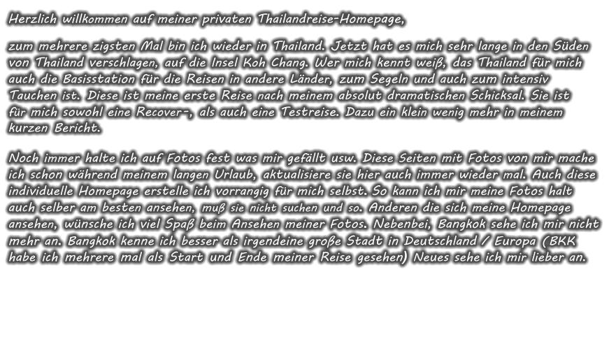 Herzlich willkommen auf meiner privaten Thailandreise-Homepage, zum mehrere zigsten Mal bin ich wieder in Thailand. Jetzt hat es mich sehr lange in den Sden von Thailand verschlagen, auf die Insel Koh Chang. Wer mich kennt wei, das Thailand fr mich auch die Basisstation fr die Reisen in andere Lnder, zum Segeln und auch zum intensiv Tauchen ist. Diese ist meine erste Reise nach meinem absolut dramatischen Schicksal. Sie ist fr mich sowohl eine Recover -, als auch eine Testreise. Dazu ein klein wenig mehr in meinem kurzen Bericht.  Noch immer halte ich auf Fotos fest was mir gefllt usw. Diese Seiten mit Fotos von mir mache ich schon whrend meinem langen Urlaub, aktualisiere sie hier auch immer wieder mal. Auch diese individuelle Homepage erstelle ich vorrangig fr mich selbst. So kann ich mir meine Fotos halt auch selber am besten ansehen, mu sie nicht suchen und so. Anderen die sich meine Homepage ansehen, wnsche ich viel Spa beim Ansehen meiner Fotos. Nebenbei, Bangkok sehe ich mir nicht mehr an. Bangkok kenne ich besser als irgendeine groe Stadt in Deutschland / Europa (BKK habe ich mehrere mal als Start und Ende meiner Reise gesehen) Neues sehe ich mir lieber an.